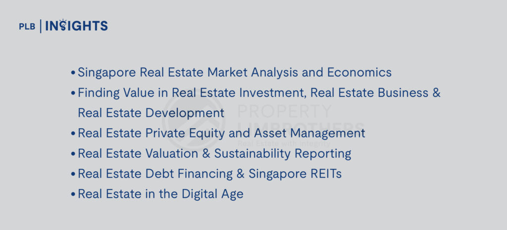 
Singapore Real Estate Market Analysis and Economics
Finding Value in Real Estate Investment, Real Estate Business & Real Estate Development
Real Estate Private Equity and Asset Management
Real Estate Valuation & Sustainability Reporting
Real Estate Debt Financing & Singapore REITs
Real Estate in the Digital Age
