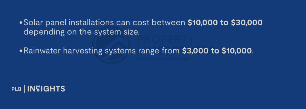 Solar panel installations can cost between $10,000 to $30,000 depending on the system size.

Rainwater harvesting systems range from $3,000 to $10,000.