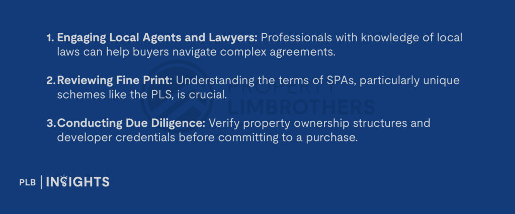 Engaging Local Agents and Lawyers: Professionals with knowledge of local laws can help buyers navigate complex agreements.

Reviewing Fine Print: Understanding the terms of SPAs, particularly unique schemes like the PLS, is crucial.

Conducting Due Diligence: Verify property ownership structures and developer credentials before committing to a purchase.