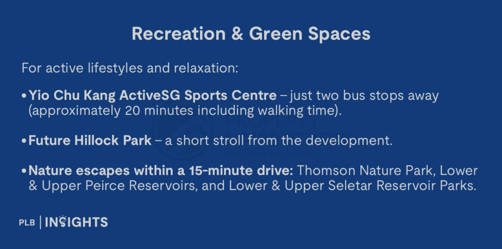 For active lifestyles and relaxation:

Yio Chu Kang ActiveSG Sports Centre – just two bus stops away ( approximately 20 minutes including walking time).

Future Hillock Park – a short stroll from the development.

Nature escapes within a 15-minute drive: Thomson Nature Park, Lower & Upper Peirce Reservoirs, and Lower & Upper Seletar Reservoir Parks.