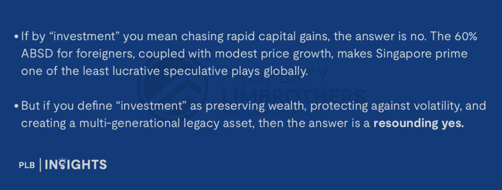 If by “investment” you mean chasing rapid capital gains, the answer is no. The 60% ABSD for foreigners, coupled with modest price growth, makes Singapore prime one of the least lucrative speculative plays globally.

But if you define “investment” as preserving wealth, protecting against volatility, and creating a multi-generational legacy asset, then the answer is a resounding yes.