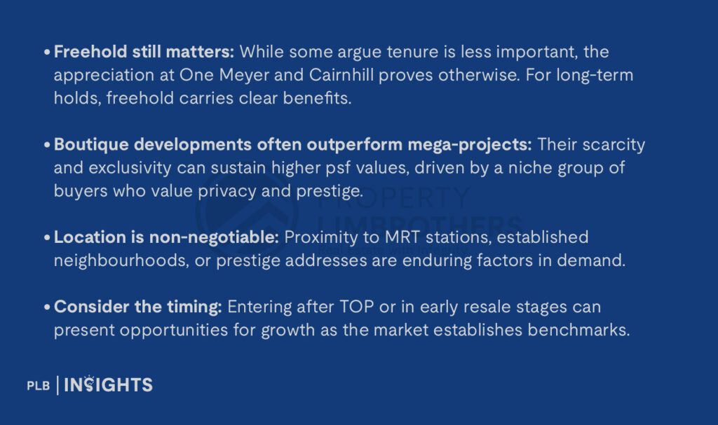 Freehold still matters: While some argue tenure is less important, the appreciation at One Meyer and Cairnhill proves otherwise. For long-term holds, freehold carries clear benefits.

Boutique developments often outperform mega-projects: their scarcity and exclusivity can sustain higher psf values, driven by a niche group of buyers who value privacy and prestige.

Location is non-negotiable: Proximity to MRT stations, established neighbourhoods, or prestige addresses are enduring factors in demand.

Consider the timing: Entering after TOP or in early resale stages can present opportunities for growth as the market establishes benchmarks.